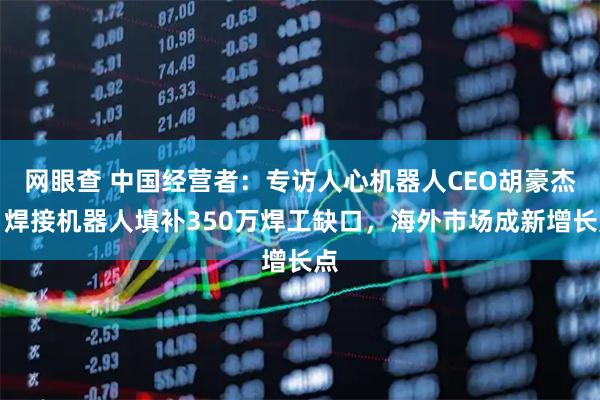 网眼查 中国经营者：专访人心机器人CEO胡豪杰：焊接机器人填补350万焊工缺口，海外市场成新增长点