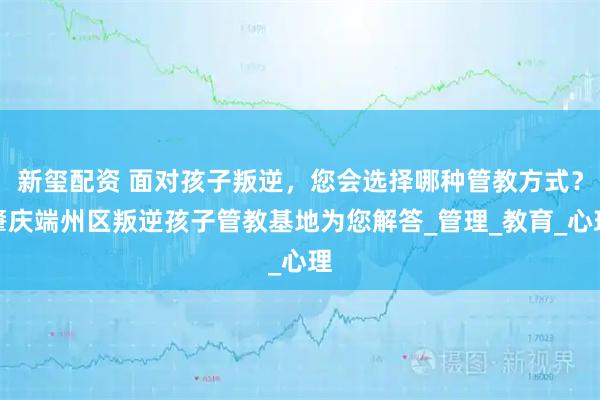 新玺配资 面对孩子叛逆，您会选择哪种管教方式？肇庆端州区叛逆孩子管教基地为您解答_管理_教育_心理