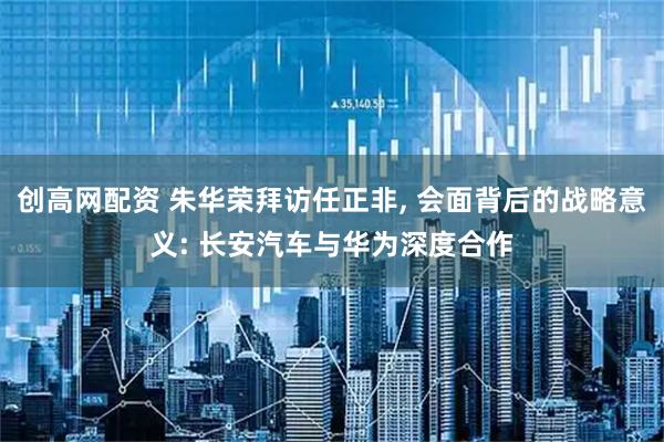 创高网配资 朱华荣拜访任正非, 会面背后的战略意义: 长安汽车与华为深度合作