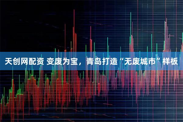天创网配资 变废为宝，青岛打造“无废城市”样板