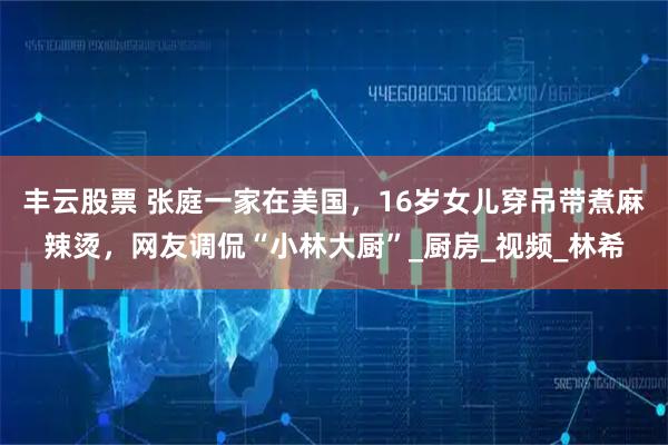 丰云股票 张庭一家在美国，16岁女儿穿吊带煮麻辣烫，网友调侃“小林大厨”_厨房_视频_林希