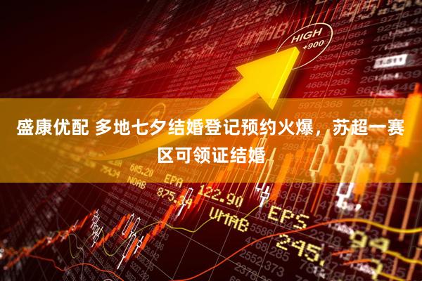 盛康优配 多地七夕结婚登记预约火爆，苏超一赛区可领证结婚