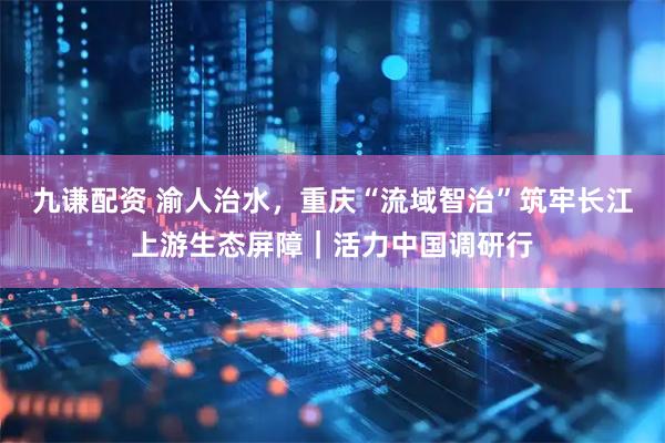 九谦配资 渝人治水，重庆“流域智治”筑牢长江上游生态屏障｜活力中国调研行