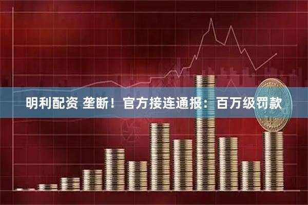 明利配资 垄断！官方接连通报：百万级罚款