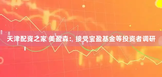 天津配资之家 美盈森：接受宝盈基金等投资者调研