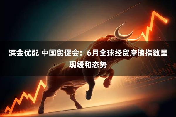 深金优配 中国贸促会：6月全球经贸摩擦指数呈现缓和态势