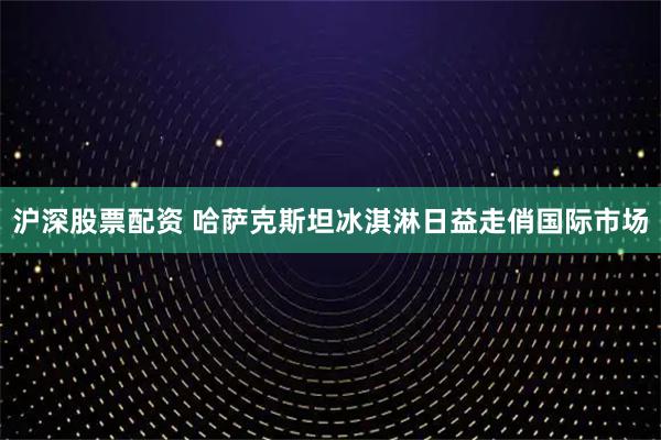 沪深股票配资 哈萨克斯坦冰淇淋日益走俏国际市场