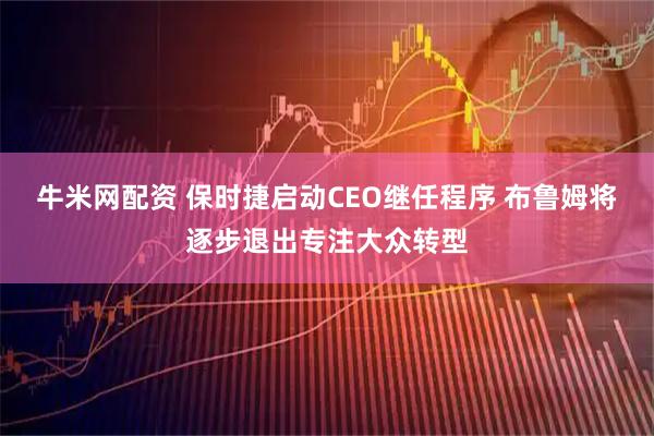 牛米网配资 保时捷启动CEO继任程序 布鲁姆将逐步退出专注大众转型