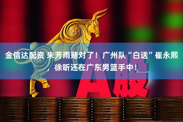 金信达配资 朱芳雨赌对了！广州队“白送”崔永熙，徐昕还在广东男篮手中！
