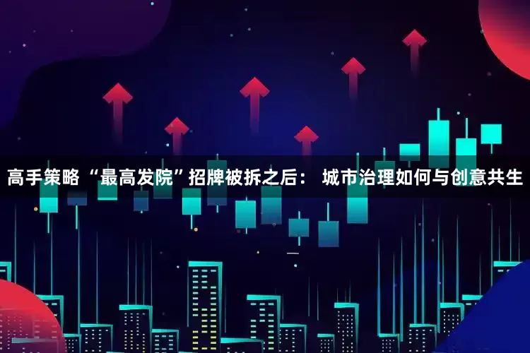 高手策略 “最高发院”招牌被拆之后： 城市治理如何与创意共生