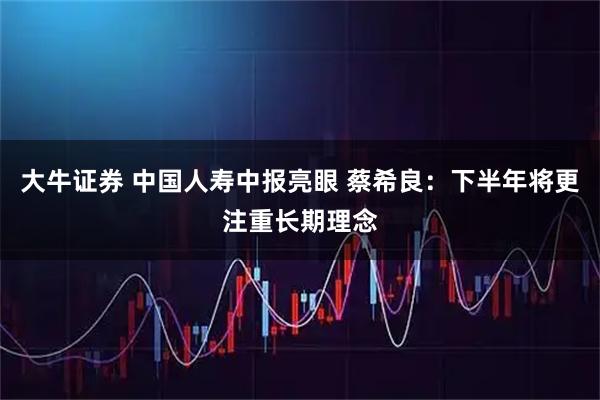 大牛证券 中国人寿中报亮眼 蔡希良：下半年将更注重长期理念