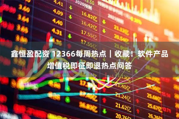 鑫恒盈配资 12366每周热点｜收藏！软件产品增值税即征即退热点问答