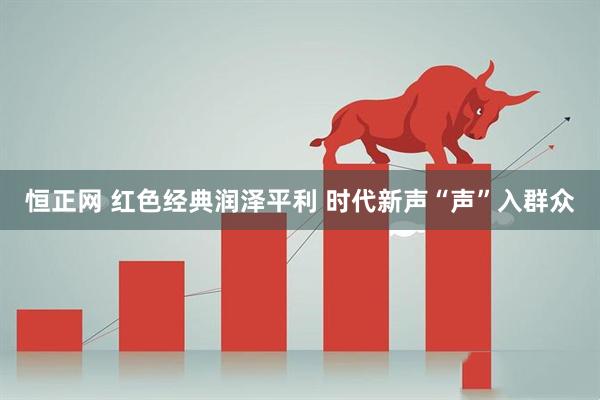 恒正网 红色经典润泽平利 时代新声“声”入群众