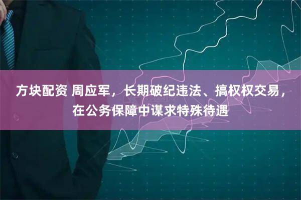 方块配资 周应军，长期破纪违法、搞权权交易，在公务保障中谋求特殊待遇