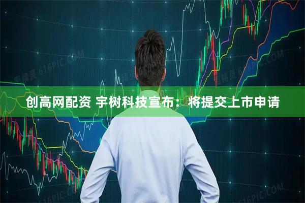 创高网配资 宇树科技宣布：将提交上市申请