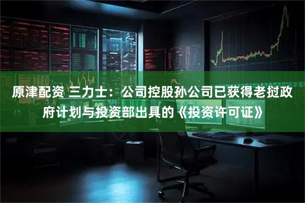 原津配资 三力士：公司控股孙公司已获得老挝政府计划与投资部出具的《投资许可证》