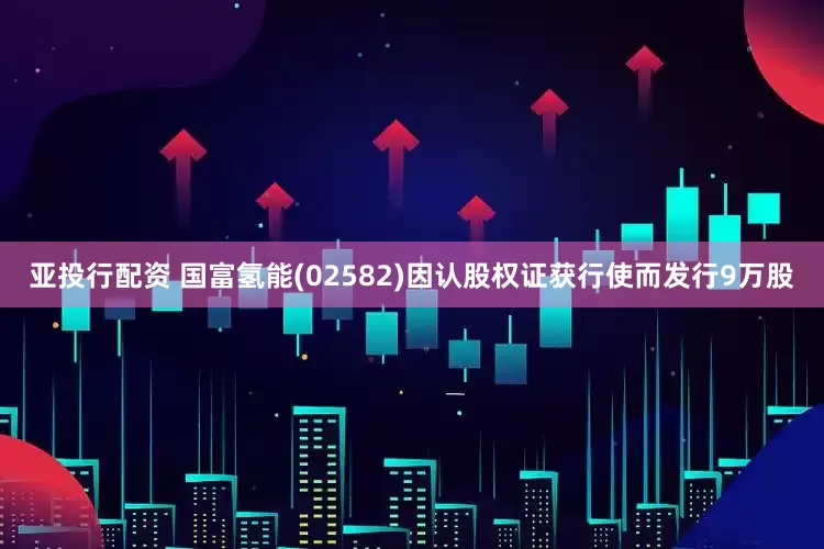 亚投行配资 国富氢能(02582)因认股权证获行使而发行9万股
