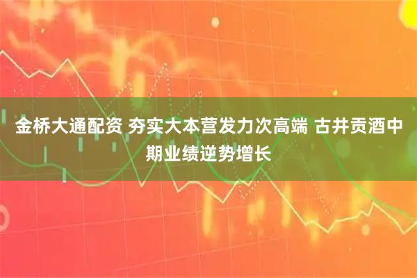 金桥大通配资 夯实大本营发力次高端 古井贡酒中期业绩逆势增长
