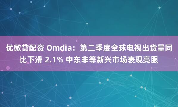优微贷配资 Omdia：第二季度全球电视出货量同比下滑 2.1% 中东非等新兴市场表现亮眼