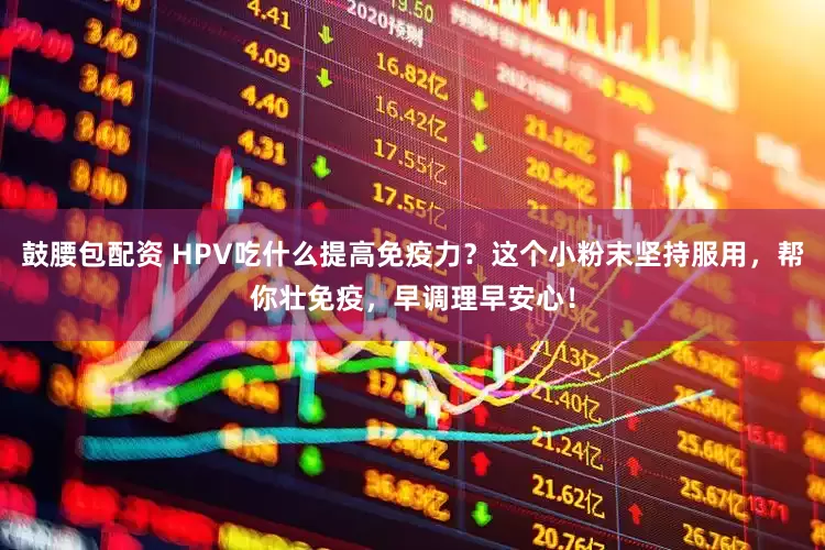 鼓腰包配资 HPV吃什么提高免疫力？这个小粉末坚持服用，帮你壮免疫，早调理早安心！