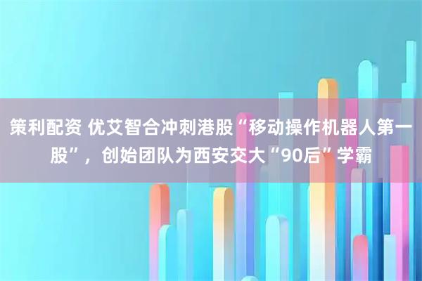 策利配资 优艾智合冲刺港股“移动操作机器人第一股”，创始团队为西安交大“90后”学霸