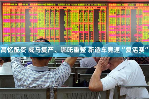 高忆配资 威马复产、哪吒重整 新造车竞速“复活赛”
