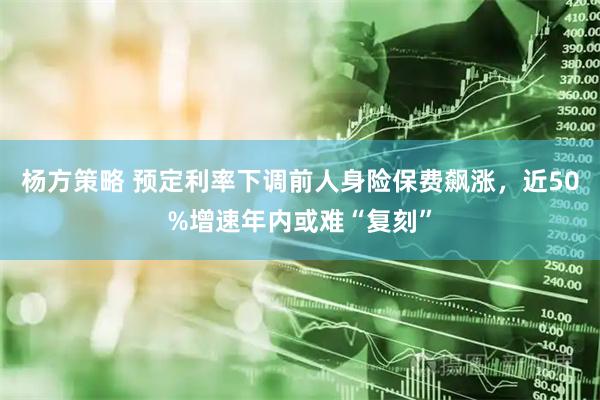 杨方策略 预定利率下调前人身险保费飙涨，近50%增速年内或难“复刻”