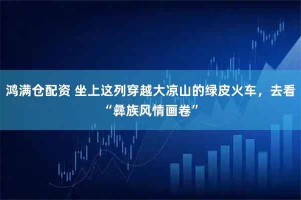 鸿满仓配资 坐上这列穿越大凉山的绿皮火车，去看“彝族风情画卷”