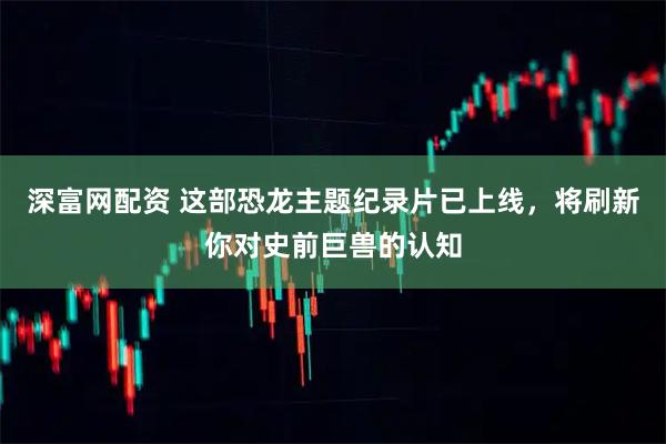 深富网配资 这部恐龙主题纪录片已上线，将刷新你对史前巨兽的认知