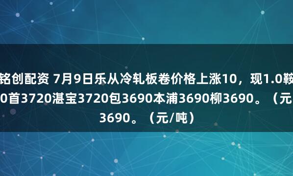 铭创配资 7月9日乐从冷轧板卷价格上涨10，现1.0鞍3710首3720湛宝3720包3690本浦3690柳3690。（元/吨）