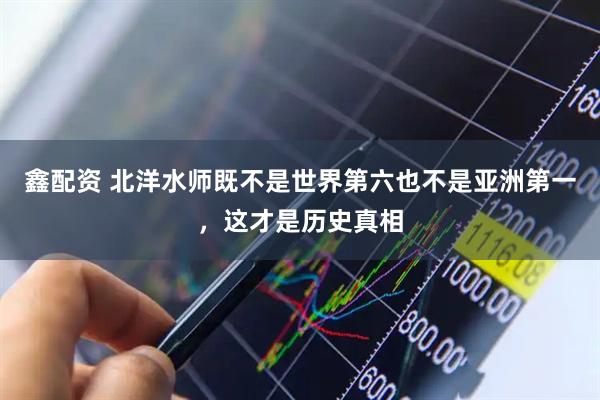 鑫配资 北洋水师既不是世界第六也不是亚洲第一，这才是历史真相