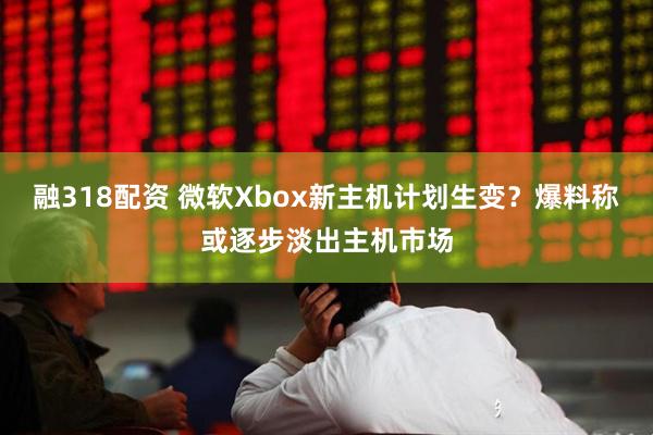 融318配资 微软Xbox新主机计划生变？爆料称或逐步淡出主机市场