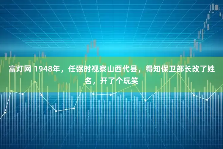 富灯网 1948年，任弼时视察山西代县，得知保卫部长改了姓名，开了个玩笑