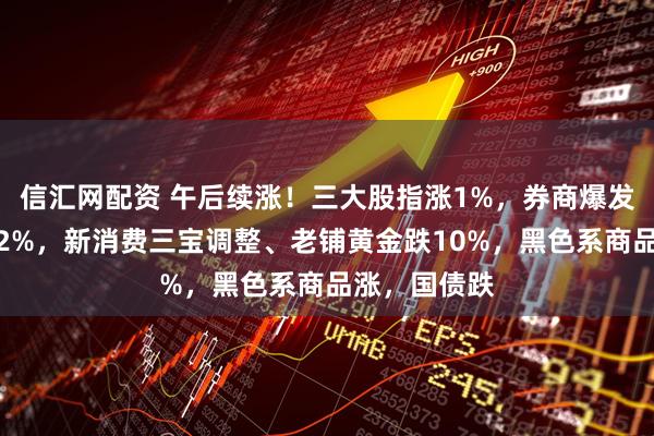 信汇网配资 午后续涨！三大股指涨1%，券商爆发，恒指涨近2%，新消费三宝调整、老铺黄金跌10%，黑色系商品涨，国债跌
