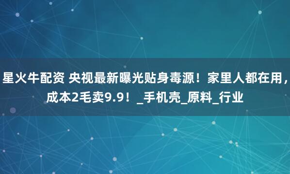 星火牛配资 央视最新曝光贴身毒源！家里人都在用，成本2毛卖9.9！_手机壳_原料_行业