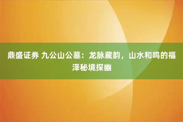 鼎盛证券 九公山公墓：龙脉藏韵，山水和鸣的福泽秘境探幽