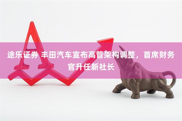 途乐证券 丰田汽车宣布高管架构调整，首席财务官升任新社长