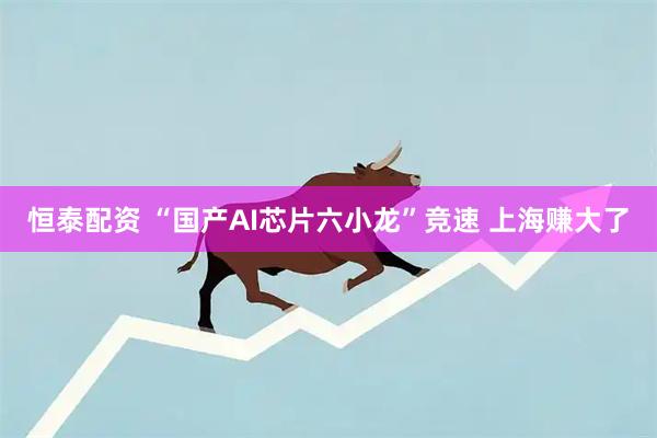 恒泰配资 “国产AI芯片六小龙”竞速 上海赚大了